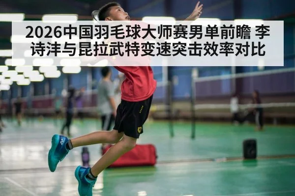 2026中国羽毛球大师赛男单前瞻 李诗沣与昆拉武特变速突击效率对比