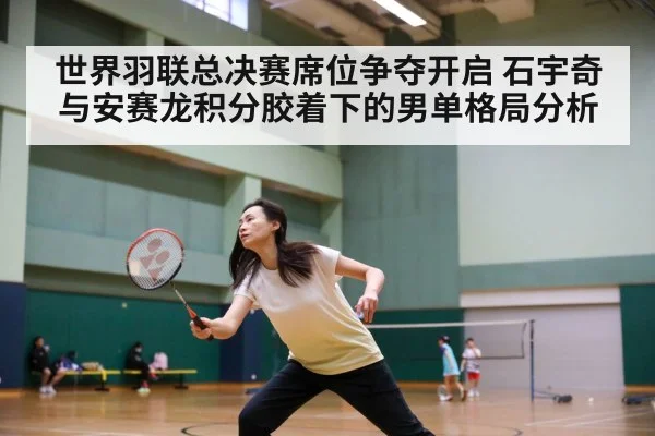 世界羽联总决赛席位争夺开启 石宇奇与安赛龙积分胶着下的男单格局分析