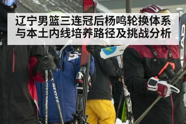 辽宁男篮三连冠后杨鸣轮换体系与本土内线培养路径及挑战分析